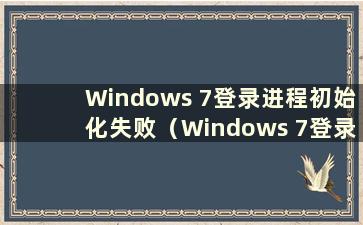 Windows 7登录进程初始化失败（Windows 7登录进程初始化失败）